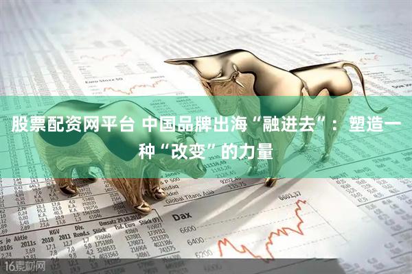 股票配资网平台 中国品牌出海“融进去”：塑造一种“改变”的力量