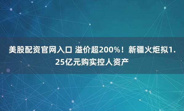 美股配资官网入口 溢价超200%！新疆火炬拟1.25亿元购实控人资产
