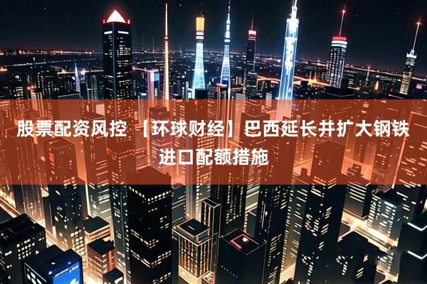 股票配资风控 【环球财经】巴西延长并扩大钢铁进口配额措施