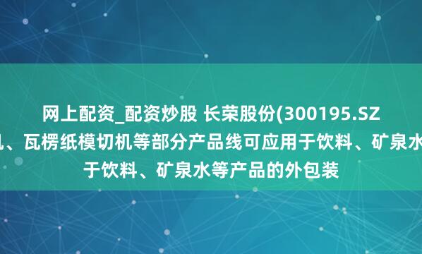 网上配资_配资炒股 长荣股份(300195.SZ)：公司的烫金机、瓦楞纸模切机等部分产品线可应用于饮料、矿泉水等产品的外包装