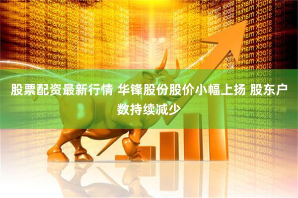 股票配资最新行情 华锋股份股价小幅上扬 股东户数持续减少