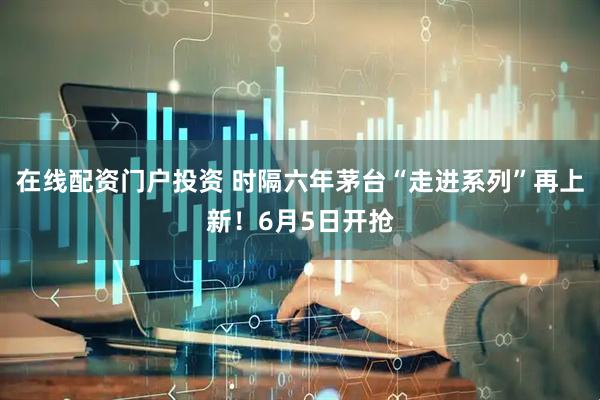 在线配资门户投资 时隔六年茅台“走进系列”再上新！6月5日开抢