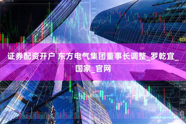 证券配资开户 东方电气集团董事长调整_罗乾宜_国家_官网