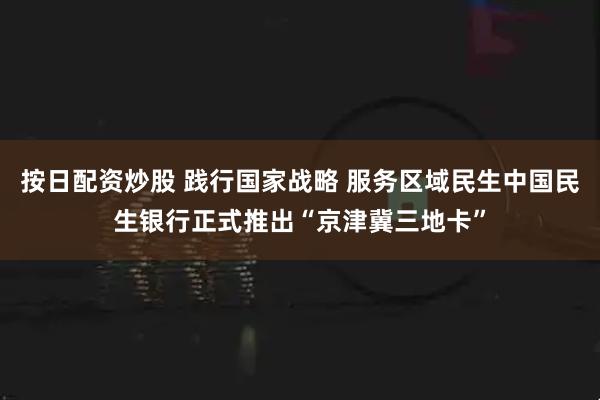 按日配资炒股 践行国家战略 服务区域民生中国民生银行正式推出“京津冀三地卡”