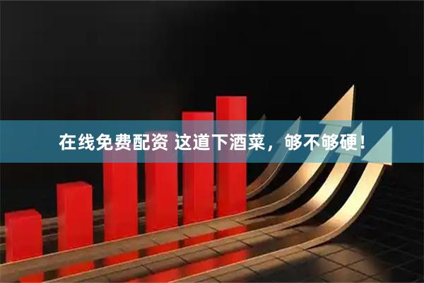 在线免费配资 这道下酒菜，够不够硬！