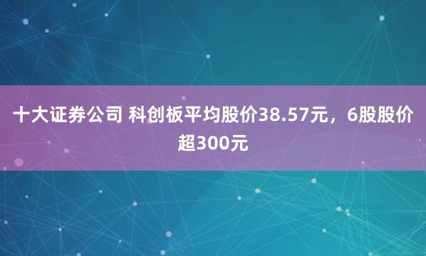 十大证券公司 科创板平均股价38.57元，6股股价超300元